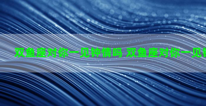 双鱼座对你一见钟情吗 双鱼座对你一见钟情吗知乎